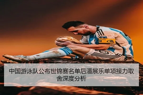 中国游泳队公布世锦赛名单后潘展乐单项接力取舍深度分析